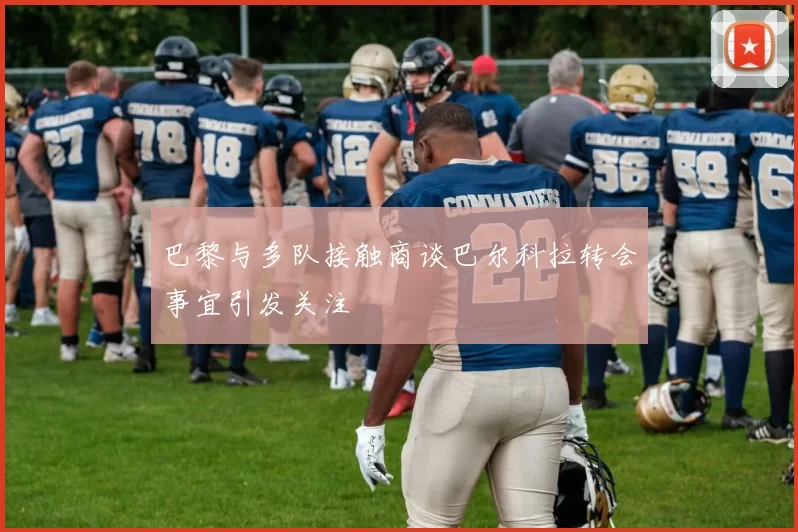 巴黎与多队接触商谈巴尔科拉转会事宜引发关注