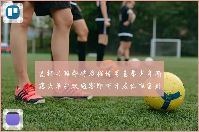 金杯之路即将启程传奇落幕少年崭露头角狂欢盛宴即将开启你准备好了吗