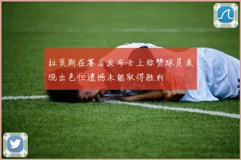 拉莫斯在赛后发布会上称赞球员表现出色但遗憾未能取得胜利