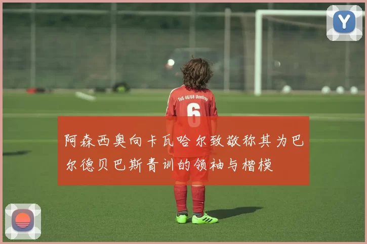 阿森西奥向卡瓦哈尔致敬称其为巴尔德贝巴斯青训的领袖与楷模