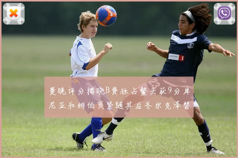 曼晚评分揭晓B费独占鳌头获9分库尼亚和姆伯莫紧随其后齐尔克泽替补仅得5分