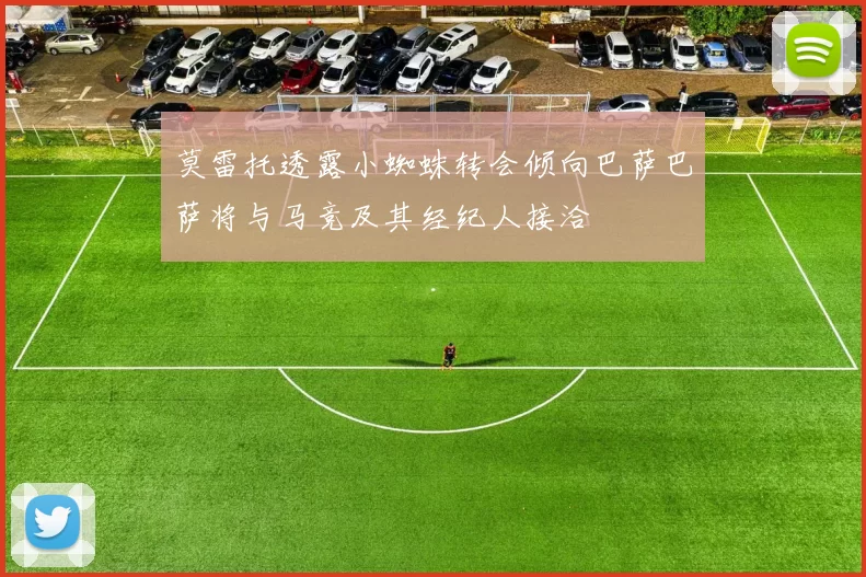 莫雷托透露小蜘蛛转会倾向巴萨巴萨将与马竞及其经纪人接洽