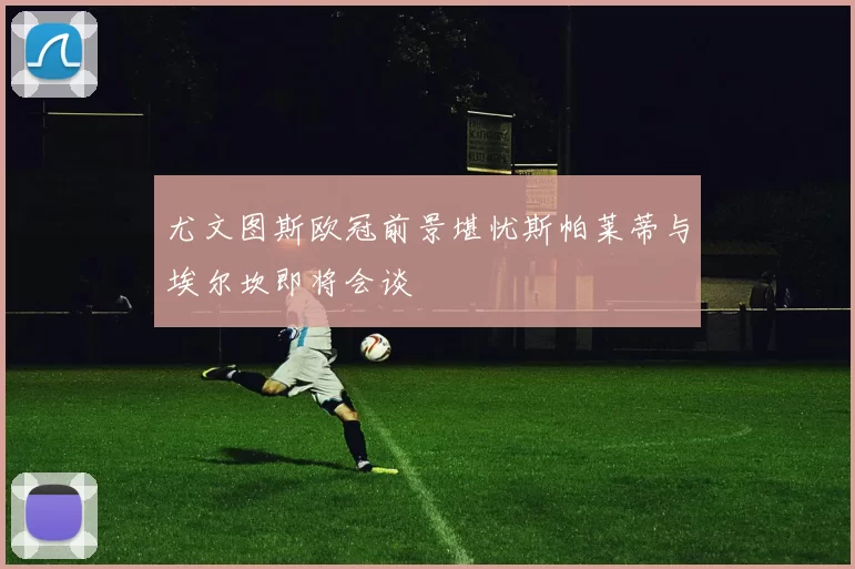尤文图斯欧冠前景堪忧斯帕莱蒂与埃尔坎即将会谈