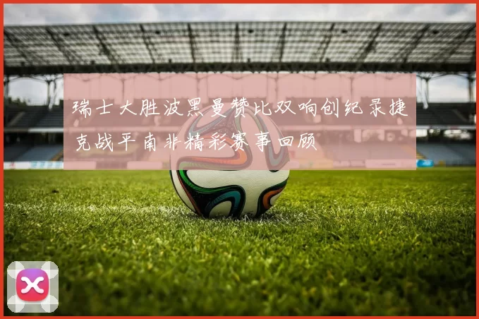 瑞士大胜波黑曼赞比双响创纪录捷克战平南非精彩赛事回顾