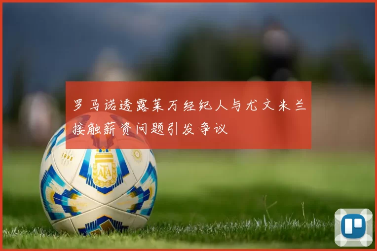 罗马诺透露莱万经纪人与尤文米兰接触薪资问题引发争议