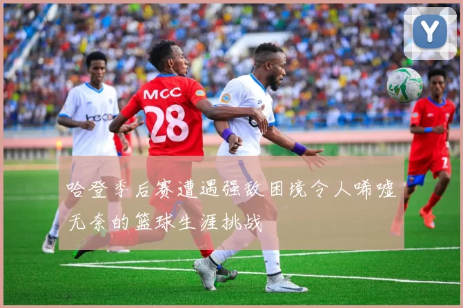 哈登季后赛遭遇强敌困境令人唏嘘无奈的篮球生涯挑战