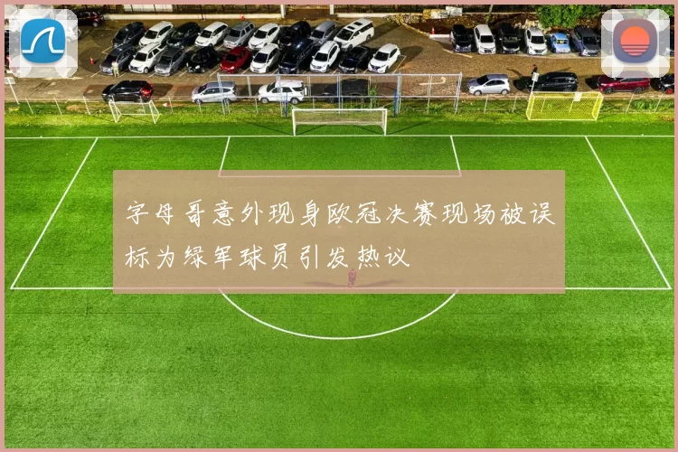 字母哥意外现身欧冠决赛现场被误标为绿军球员引发热议