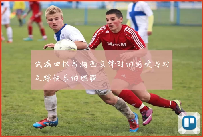 武磊回忆与梅西交锋时的感受与对足球快乐的理解